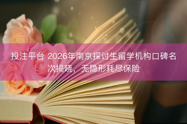 投注平台 2026年南京探讨生留学机构口碑名次揭晓，无隐形耗尽保险