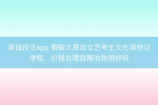 真钱投注app 聊聊太原自立艺考生文化课培训学校，价钱合理且陶冶效用好吗