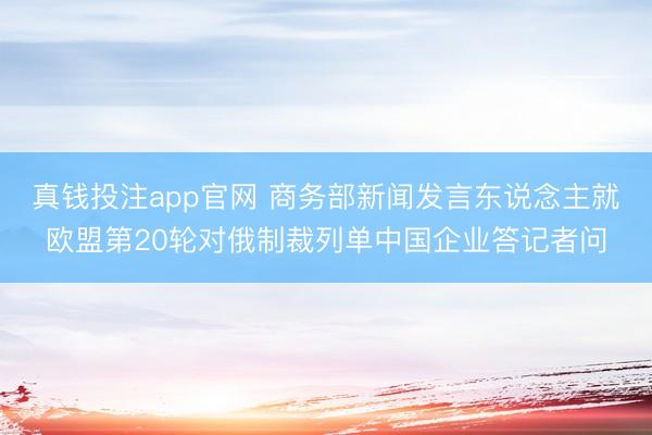 真钱投注app官网 商务部新闻发言东说念主就欧盟第20轮对俄制裁列单中国企业答记者问