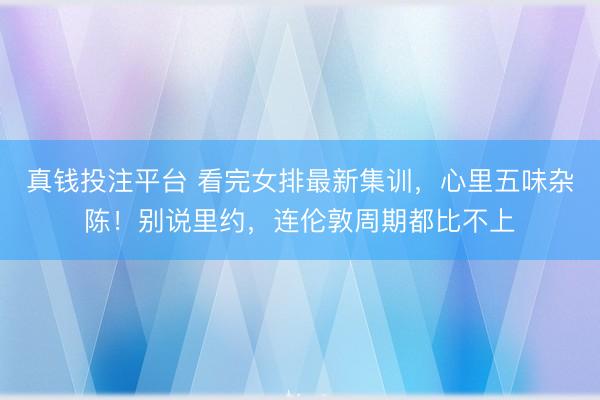 真钱投注平台 看完女排最新集训，心里五味杂陈！别说里约，连伦敦周期都比不上