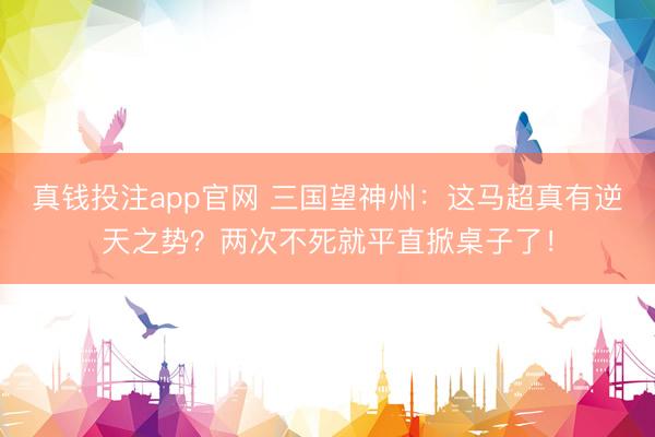 真钱投注app官网 三国望神州：这马超真有逆天之势？两次不死就平直掀桌子了！