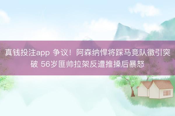 真钱投注app 争议！阿森纳悍将踩马竞队徽引突破 56岁匪帅拉架反遭推搡后暴怒