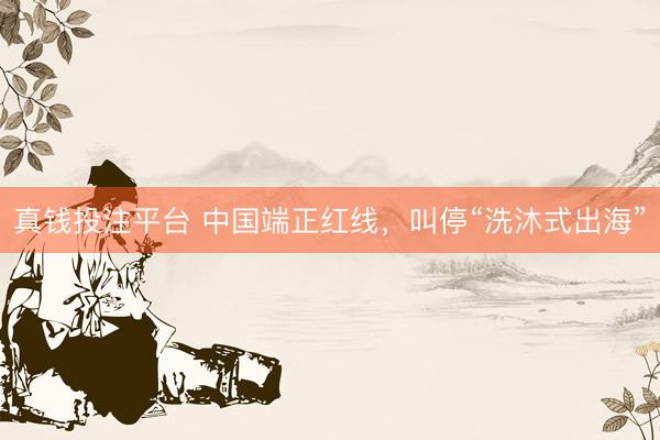 真钱投注平台 中国端正红线，叫停“洗沐式出海”
