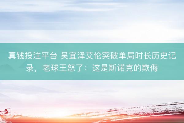 真钱投注平台 吴宜泽艾伦突破单局时长历史记录，老球王怒了：这是斯诺克的欺侮