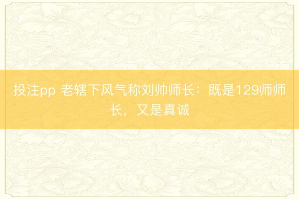 投注pp 老辖下风气称刘帅师长：既是129师师长，又是真诚